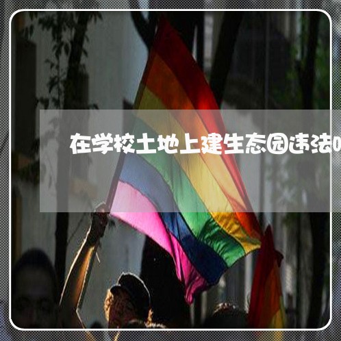 在学校土地上建生态园违法吗 在学校土地上建生态园违法吗