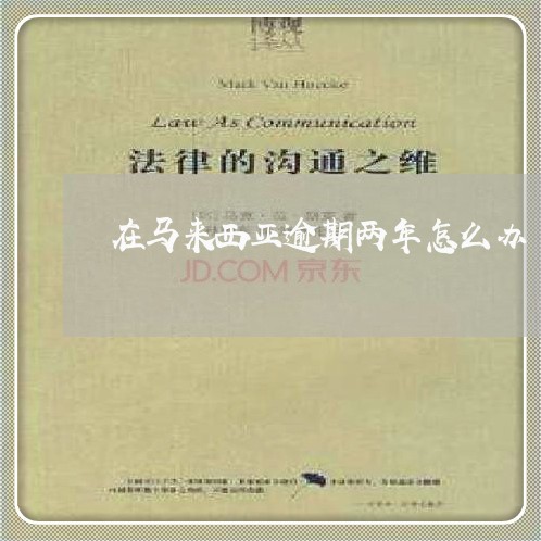 在马来西亚逾期两年怎么办 在马来西亚逾期两年怎么办