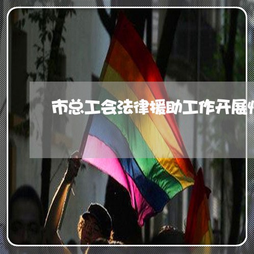 市总工会法律援助工作开展情况 市总工会法律援助工作开展情况