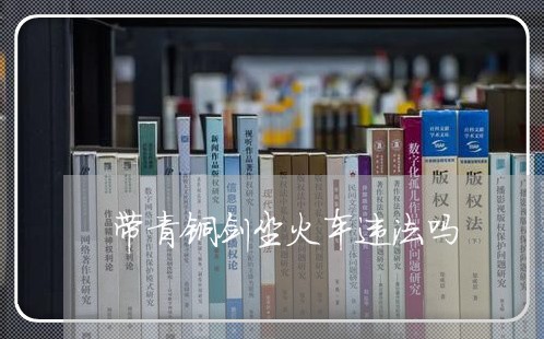 带青铜剑坐火车违法吗 带青铜剑坐火车违法吗