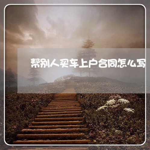 帮别人买车上户合同怎么写/2023042216051 帮别人买车上户合同怎么写/2023042216051