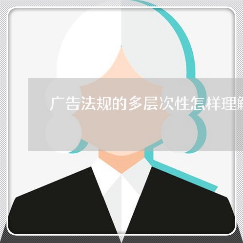 广告法规的多层次性怎样理解 广告法规的多层次性怎样理解
