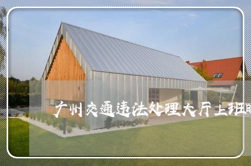 广州交通违法处理大厅上班时间 广州交通违法处理大厅上班时间