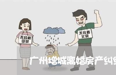 广州增城离婚房产纠纷律师 广州增城离婚房产纠纷律师