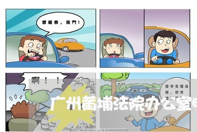 广州黄埔法院办公室电话号码 广州黄埔法院办公室电话号码