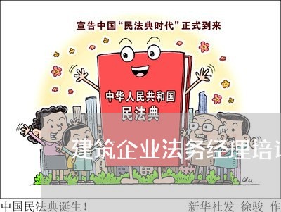 建筑企业法务经理培训名单 建筑企业法务经理培训名单
