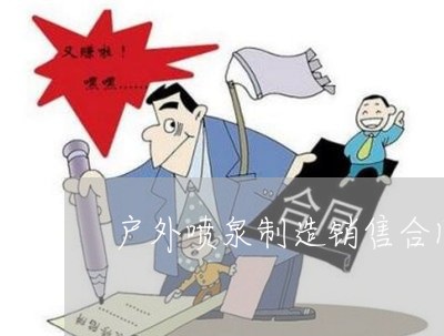 户外喷泉制造销售合同怎么写/2023022689595 户外喷泉制造销售合同怎么写/2023022689595