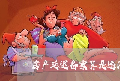 房产延迟备案算是违法吗 房产延迟备案算是违法吗