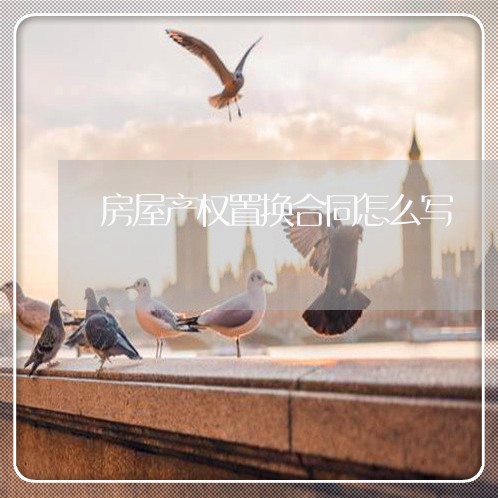 房屋产权置换合同怎么写/2023011644037 房屋产权置换合同怎么写/2023011644037
