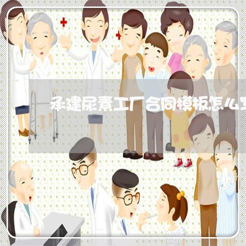 承建尿素工厂合同模板怎么写 承建尿素工厂合同模板怎么写
