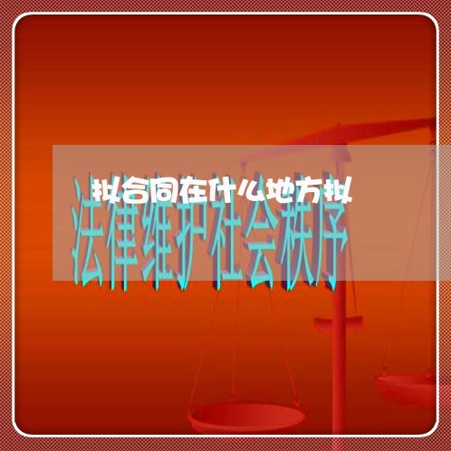 拟合同在什么地方拟 拟合同在什么地方拟