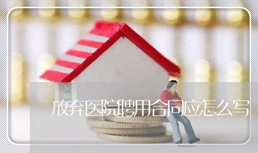 放弃医院聘用合同应怎么写 放弃医院聘用合同应怎么写