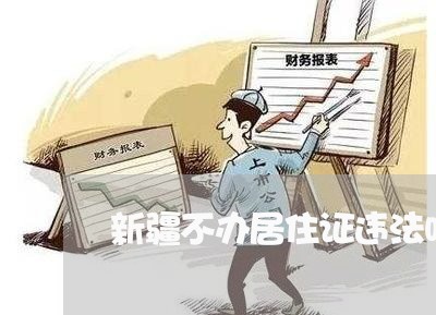 新疆不办居住证违法吗 新疆不办居住证违法吗