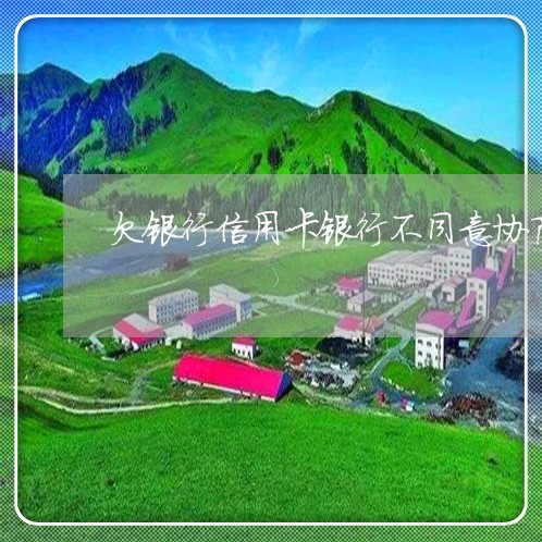 欠银行信用卡银行不同意协商 欠银行信用卡银行不同意协商