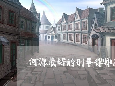 河源最好的刑事律师在哪里/2023061072713