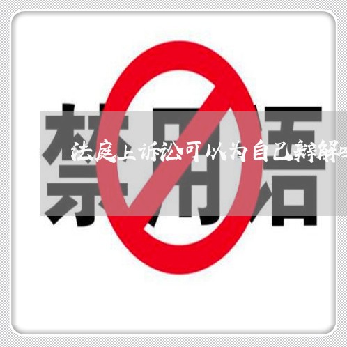 法庭上诉讼可以为自己辩解吗 法庭上诉讼可以为自己辩解吗