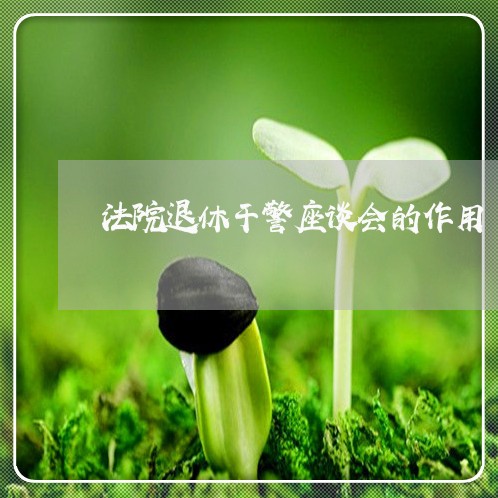 法院退休干警座谈会的作用 法院退休干警座谈会的作用