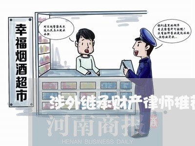 涉外继承财产律师推荐意见/2023060212725