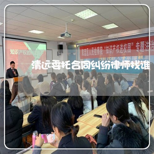 清远委托合同纠纷律师找谁