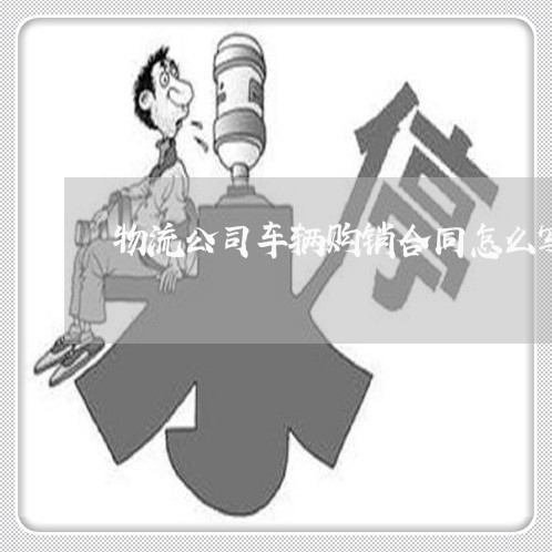 物流公司车辆购销合同怎么写/2023011717929 物流公司车辆购销合同怎么写/2023011717929