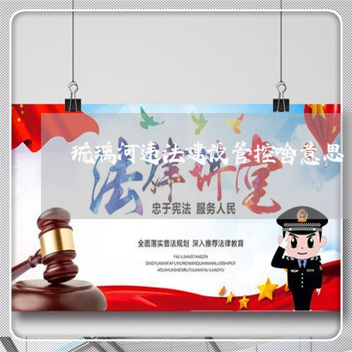 琉璃河违法建设管控啥意思 琉璃河违法建设管控啥意思