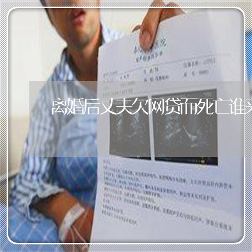 离婚后丈夫欠网贷而死亡谁来还 离婚后丈夫欠网贷而死亡谁来还