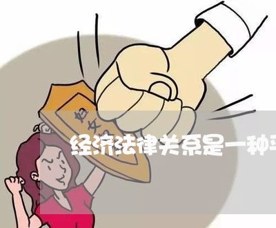 经济法律关系是一种平等主体 经济法律关系是一种平等主体