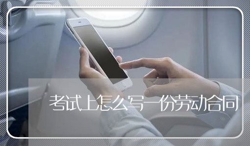 考试上怎么写一份劳动合同/2023060715137 考试上怎么写一份劳动合同/2023060715137