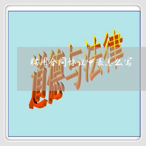 聘用合同协议审表怎么写/2023022605160