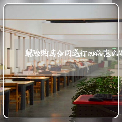 解除购房合同退订协议怎么写/2023041161604 解除购房合同退订协议怎么写/2023041161604