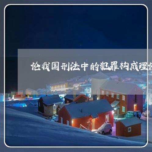 论我国刑法中的犯罪构成理论期末 论我国刑法中的犯罪构成理论期末