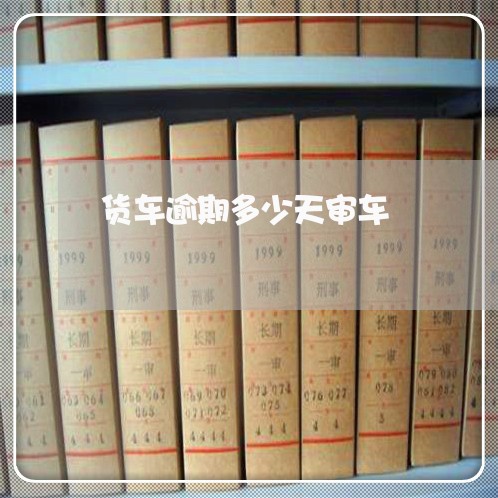 货车逾期多少天审车 货车逾期多少天审车