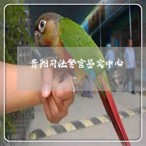 贵阳司法警官鉴定中心 贵阳司法警官鉴定中心