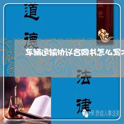 车辆运输协议合同书怎么写才有效/2023060605615 车辆运输协议合同书怎么写才有效/2023060605615