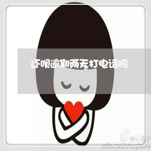 还呗逾期两天打电话吗 还呗逾期两天打电话吗