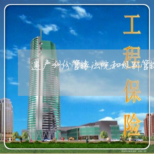 遗产纠纷管辖法院和级别管辖 遗产纠纷管辖法院和级别管辖