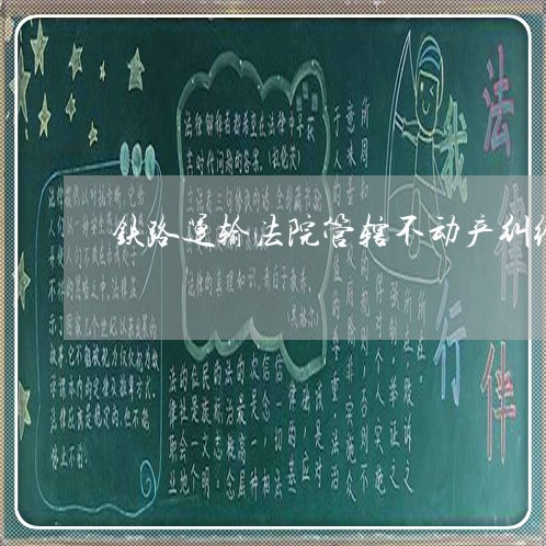 铁路运输法院管辖不动产纠纷 铁路运输法院管辖不动产纠纷