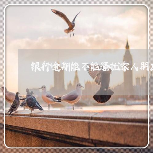银行逾期能不能骚扰家人朋友 银行逾期能不能骚扰家人朋友