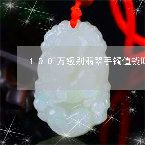 100万级别翡翠手镯值钱吗/2023071292694