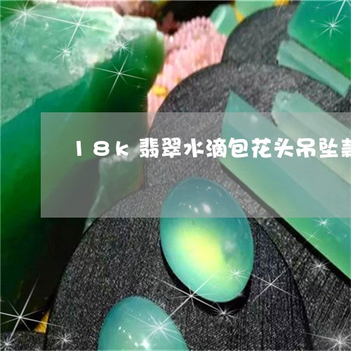 18k翡翠水滴包花头吊坠款式/2023071213716