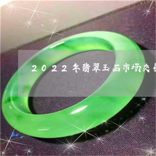 2022年翡翠玉石市场交易量/2023071215027