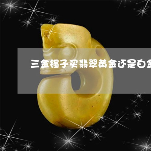 三金镯子买翡翠黄金还是白金/2023071212816