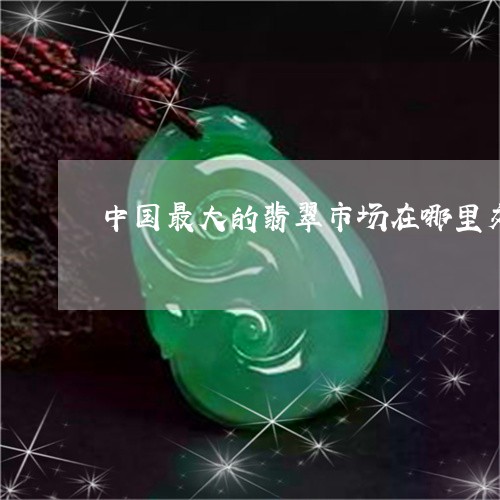 中国最大的翡翠市场在哪里交易呢/2023071202025