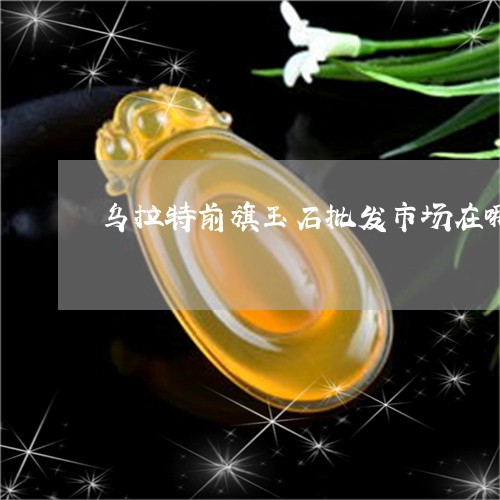 乌拉特前旗玉石批发市场在哪/2023071290694 乌拉特前旗玉石批发市场在哪/2023071290694