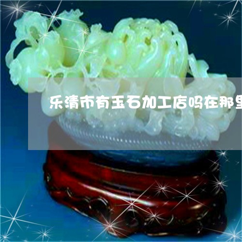 乐清市有玉石加工店吗在那里/2023071228149 乐清市有玉石加工店吗在那里/2023071228149