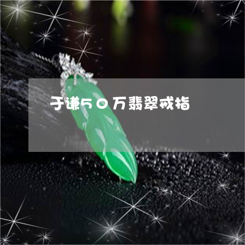 于谦50万翡翠戒指/2023060280585