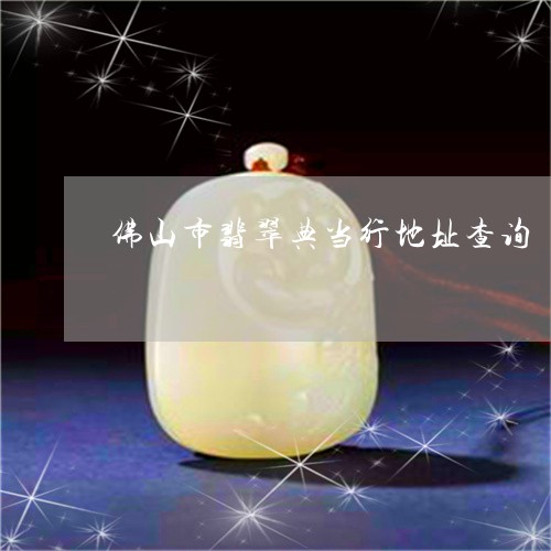 佛山市翡翠典当行地址查询/2023062938150 佛山市翡翠典当行地址查询/2023062938150