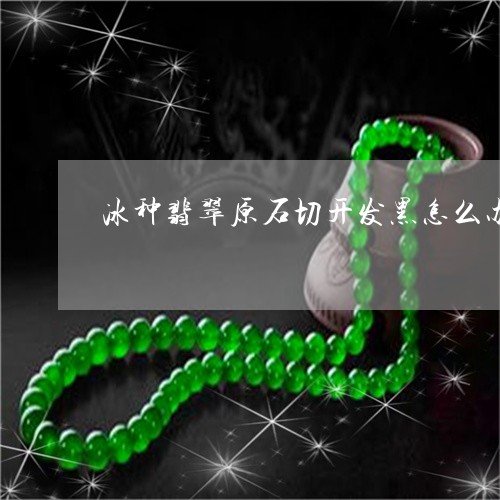 冰种翡翠原石切开发黑怎么办/2023071238039