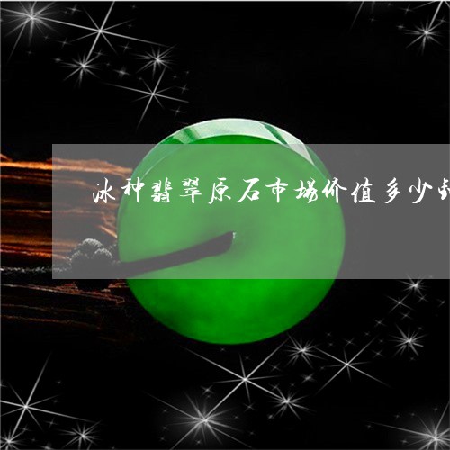 冰种翡翠原石市场价值多少钱/2023071238271