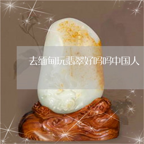 去缅甸玩翡翠好吗吗中国人/2023071195939 去缅甸玩翡翠好吗吗中国人/2023071195939